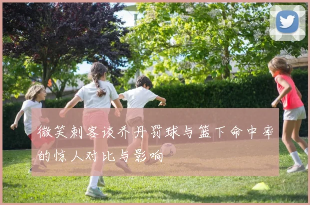 微笑刺客谈乔丹罚球与篮下命中率的惊人对比与影响