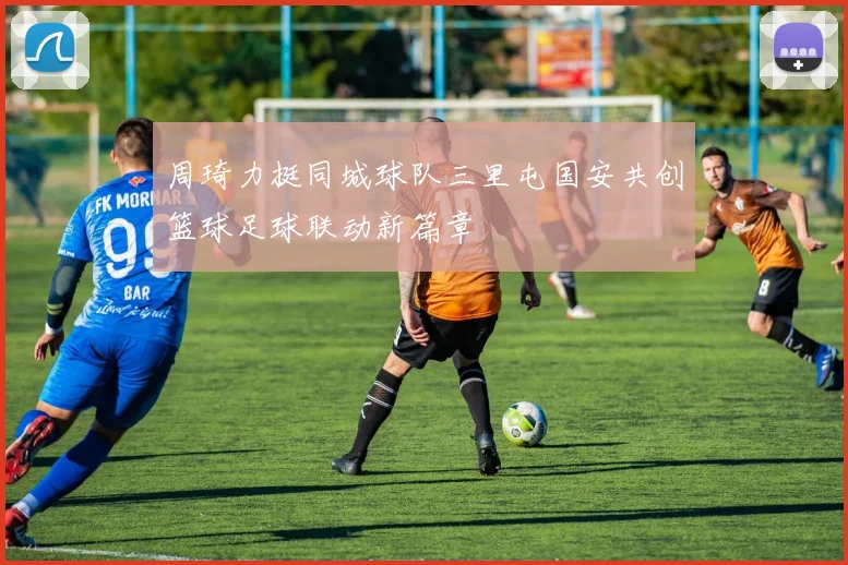 周琦力挺同城球队三里屯国安共创篮球足球联动新篇章