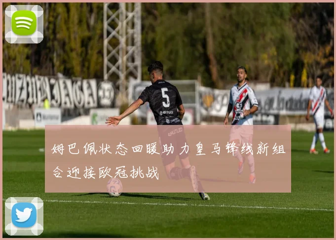 姆巴佩状态回暖助力皇马锋线新组合迎接欧冠挑战