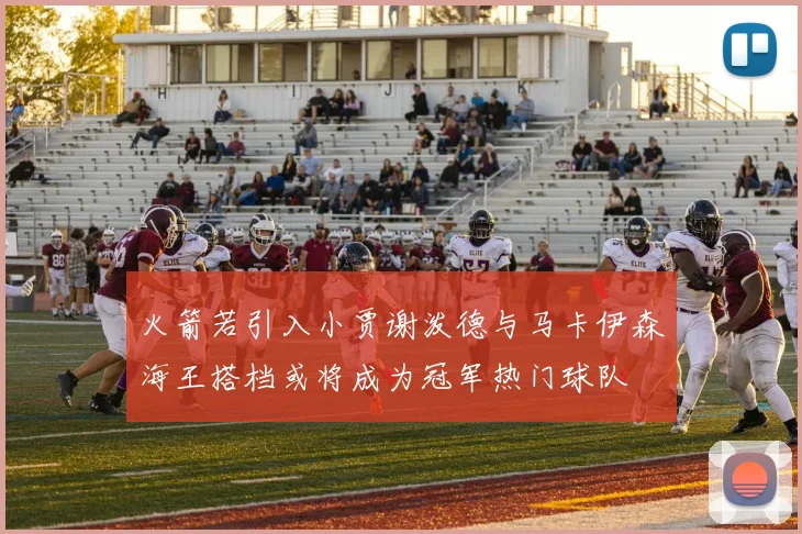 火箭若引入小贾谢泼德与马卡伊森海王搭档或将成为冠军热门球队