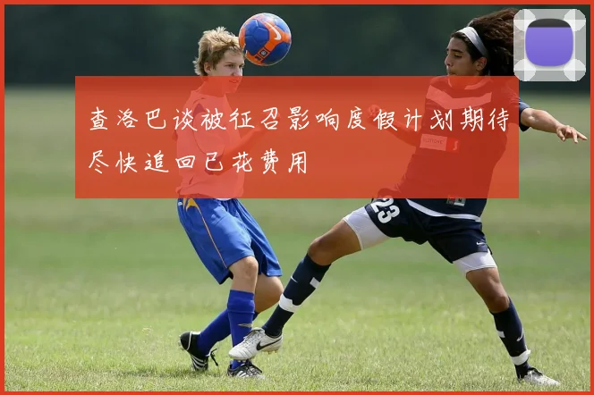 查洛巴谈被征召影响度假计划期待尽快追回已花费用