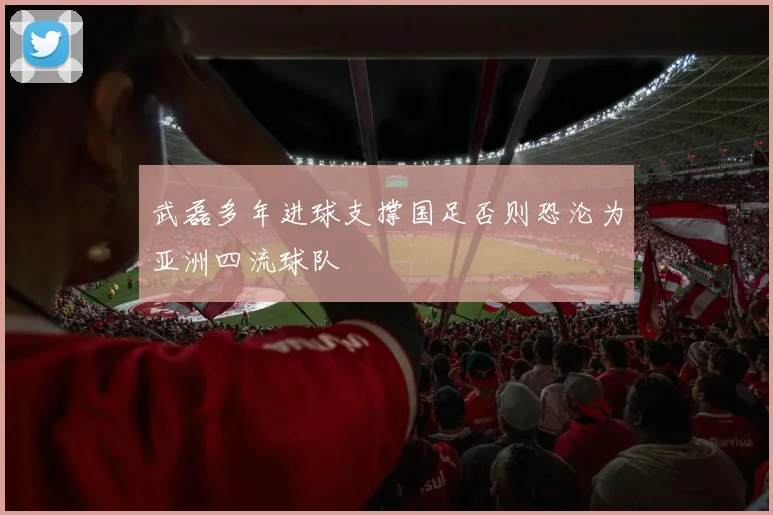 武磊多年进球支撑国足否则恐沦为亚洲四流球队