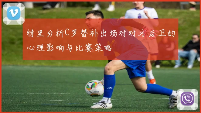 特里分析C罗替补出场对对方后卫的心理影响与比赛策略