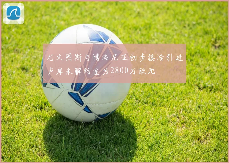 尤文图斯与博洛尼亚初步接洽引进卢库米解约金为2800万欧元