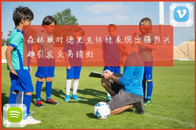 森林狼对德里克怀特表现出强烈兴趣引发交易猜测