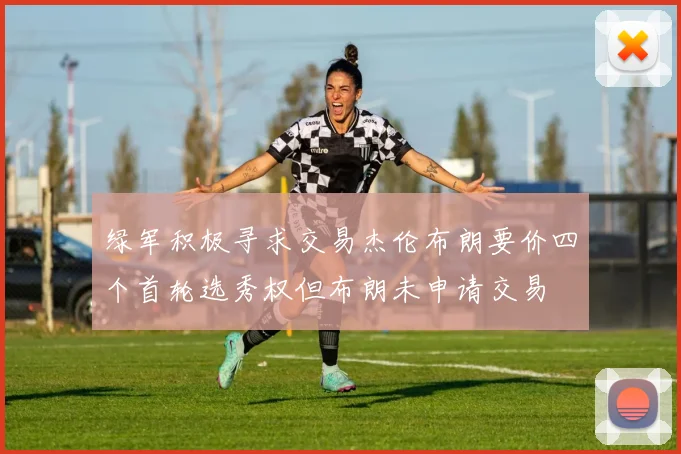 绿军积极寻求交易杰伦布朗要价四个首轮选秀权但布朗未申请交易
