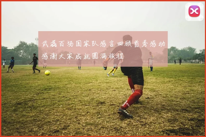 武磊百场国家队感言回顾首秀感动感谢大家成就圆满旅程