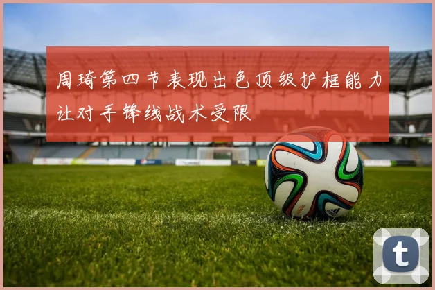 周琦第四节表现出色顶级护框能力让对手锋线战术受限