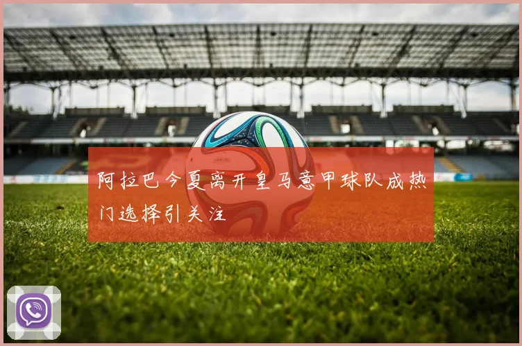 阿拉巴今夏离开皇马意甲球队成热门选择引关注