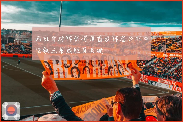 西班牙对阵佛得角首发阵容公布中场铁三角成胜负关键