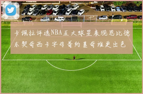 卡佩拉评选NBA五大球星表现恩比德东契奇西卡字母哥约基奇谁更出色